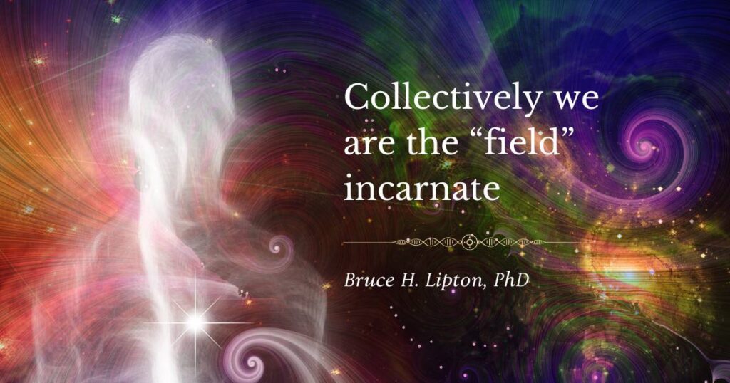 Collectively we are the “field” incarnate -Bruce Lipton Phd