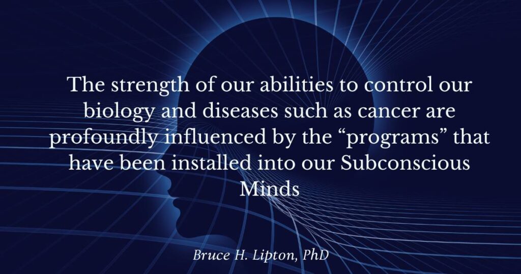 The strength of our abilities to control our biology and diseases such as cancer are profoundly influenced by the “programs” that have been installed into our Subconscious Minds -Bruce Lipton PhD