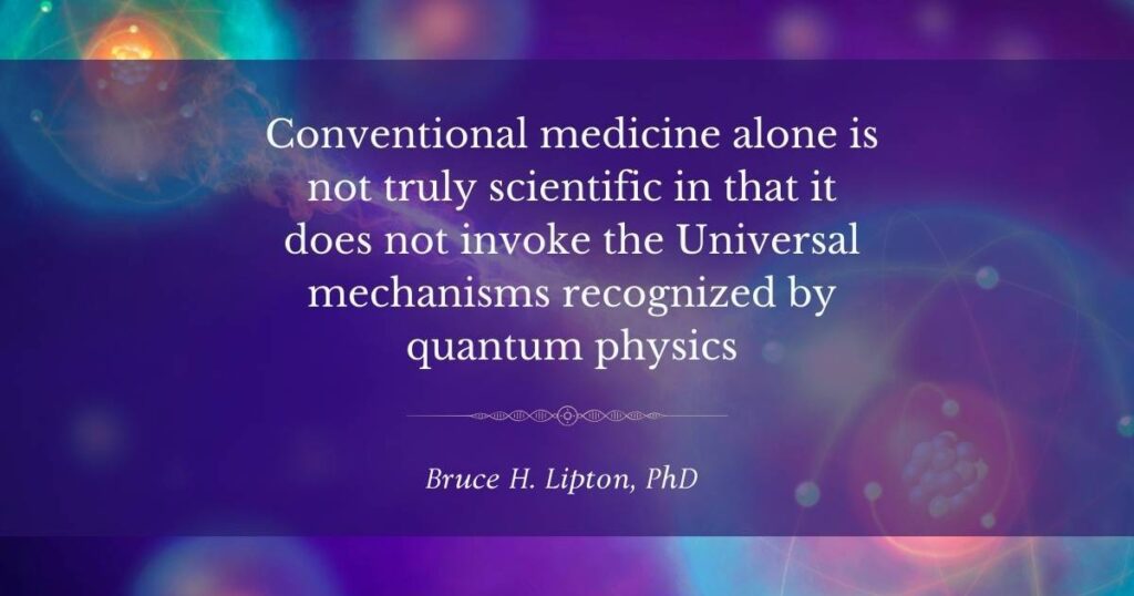 Conventional medicine alone is not truly scientific in that it does not invoke the Universal mechanisms recognized by quantum physics -Bruce Lipton, PhD