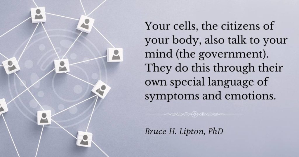 Ang iyong mga cell, ang mga mamamayan ng iyong katawan, ay nakikipag-usap din sa iyong isip (ang gobyerno). Ginagawa nila ito sa pamamagitan ng kanilang sariling espesyal na wika ng mga sintomas at emosyon -Bruce Lipton, PhD