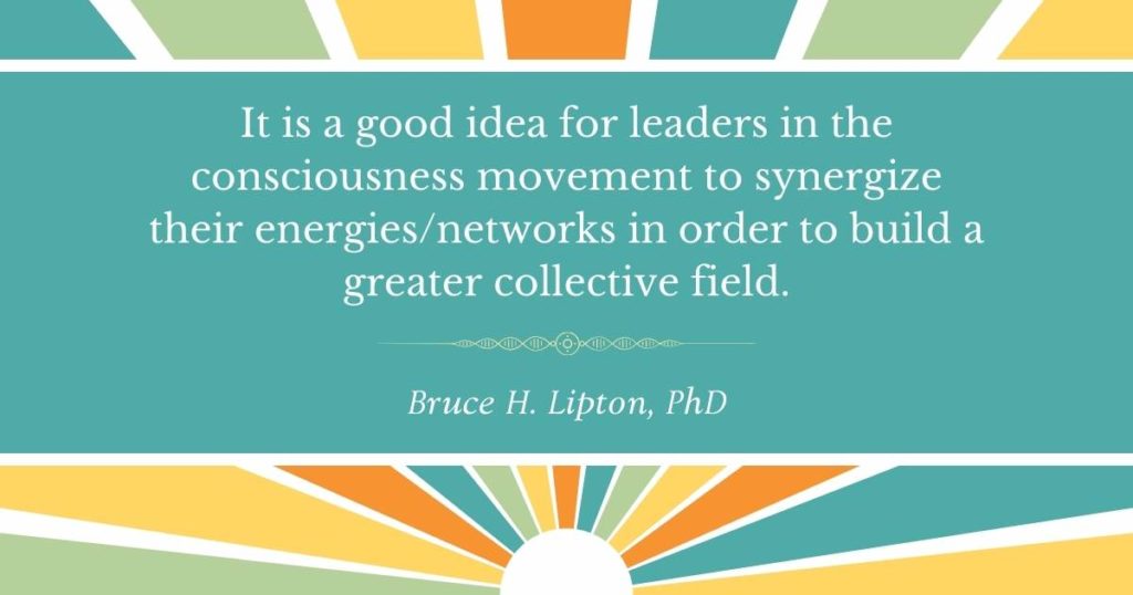 It is a good idea for leaders in the consciousness movement to synergize their energiesnetworks in order to build a greater collective field. -Bruce Lipton, PhD