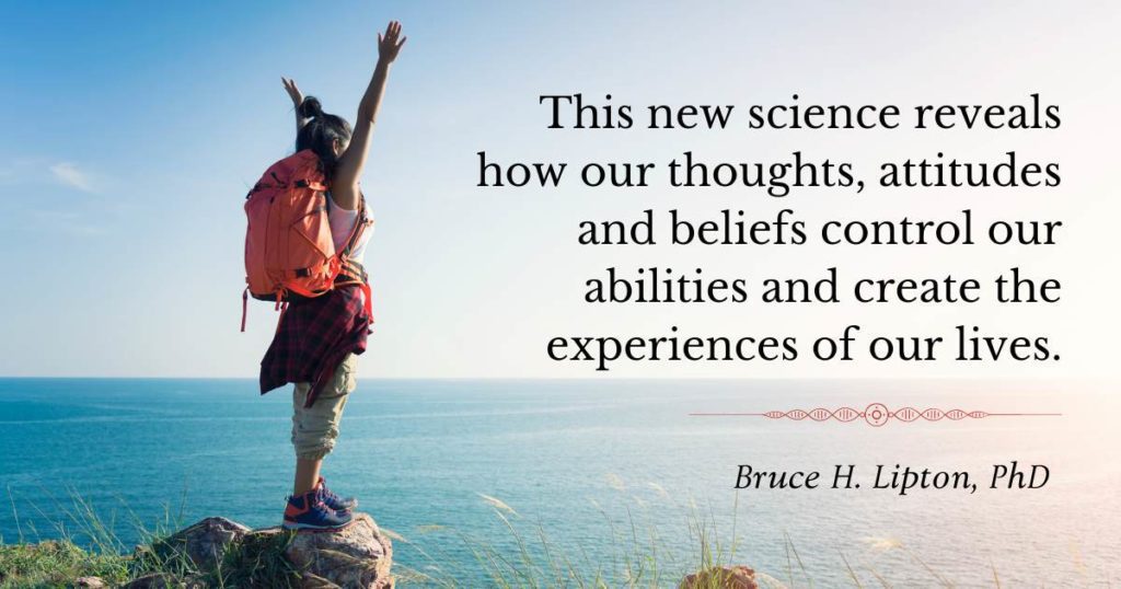 The new science reveals how our thoughts, attitudes and beliefs control our abilities and create the experiences of our lives. -Bruce Lipton, PhD