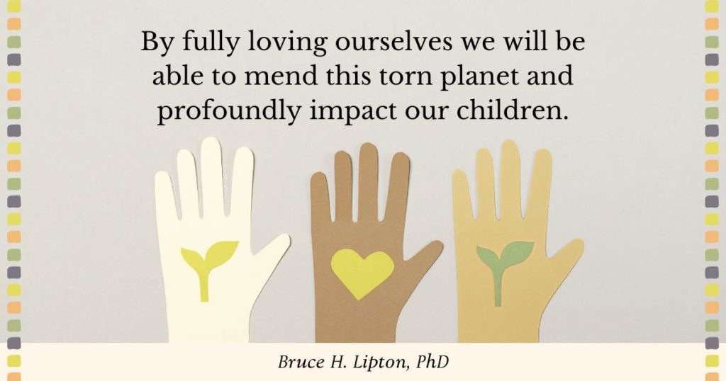 By fully loving ourselves we will be able to mend this torn planet and profoundly impact our children. -Bruce Lipton, PhD
