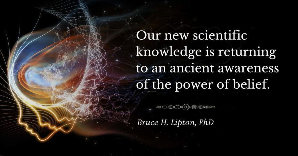 Our new scientific knowledge is returning to an ancient awareness of the power of belief. -Bruce Lipton, PhD