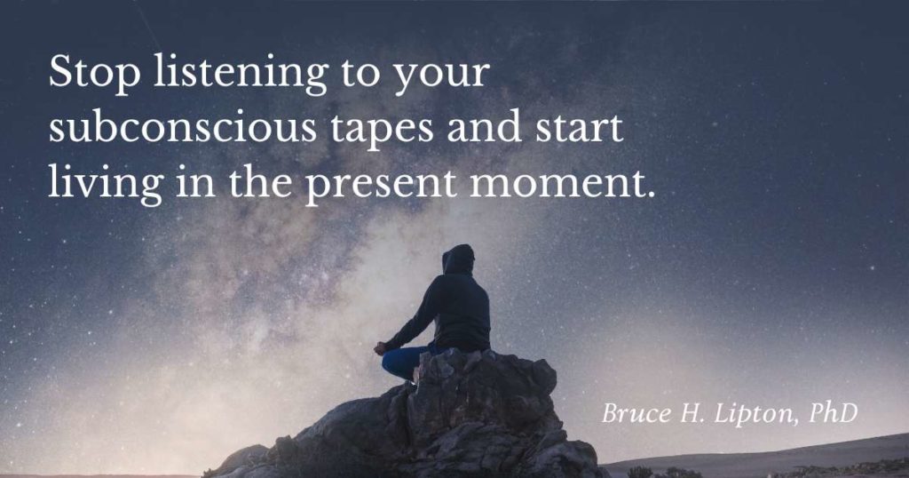 Stop listening to your subconscious tapes and start living in the present moment. -Bruce Lipton, PhD