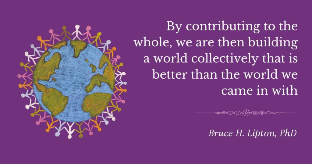 By contributing to the whole, we are then building a world collectively that is better than the world we came in with. -Bruce Lipton, PhD
