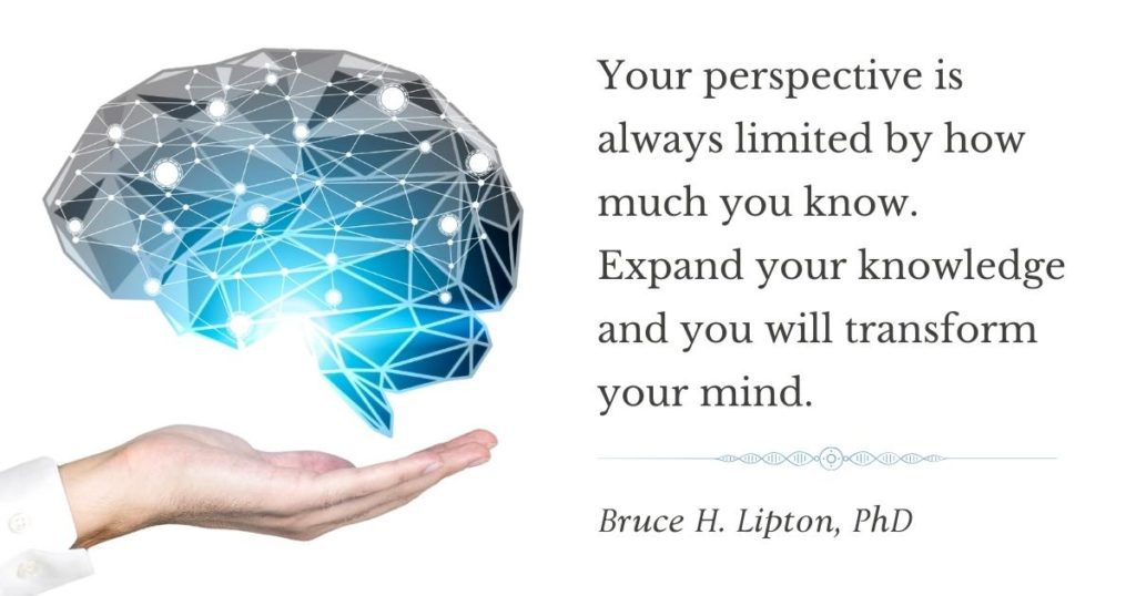 Bíonn do dhearcadh teoranta i gcónaí ag an méid atá ar eolas agat. Leathnaigh do chuid eolais agus claochlóidh tú d'intinn. -Bruce Lipton, PhD