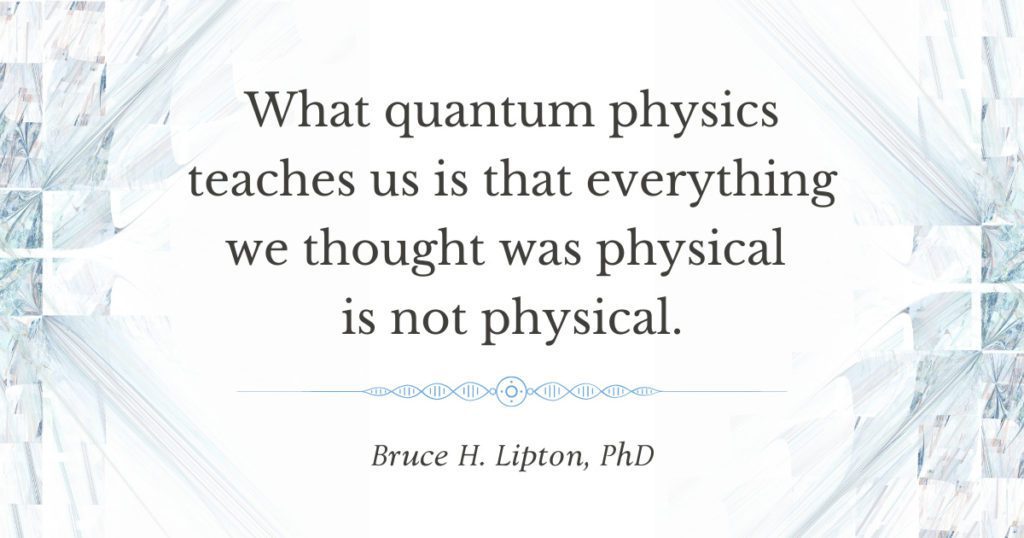 What quantum physics teaches us is that everything we thought was physical is not physical. -Bruce Lipton, PhD