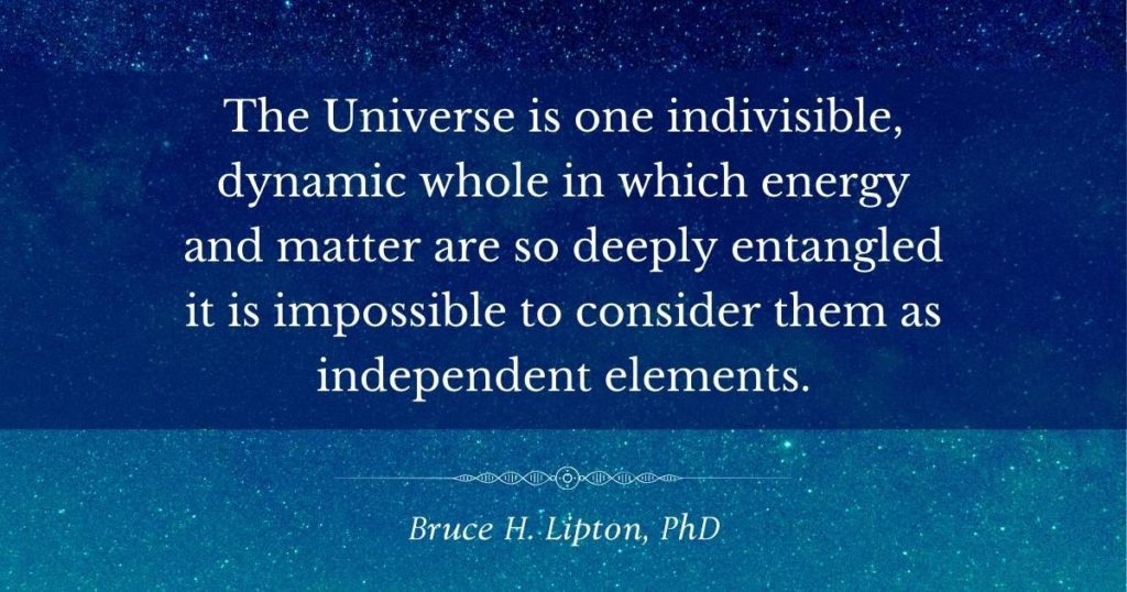The Universe is one indivisible, dynamic whole in which energy and matter are so deeply entangled it is impossible to consider them as independent elements. -Bruce Lipton, PhD