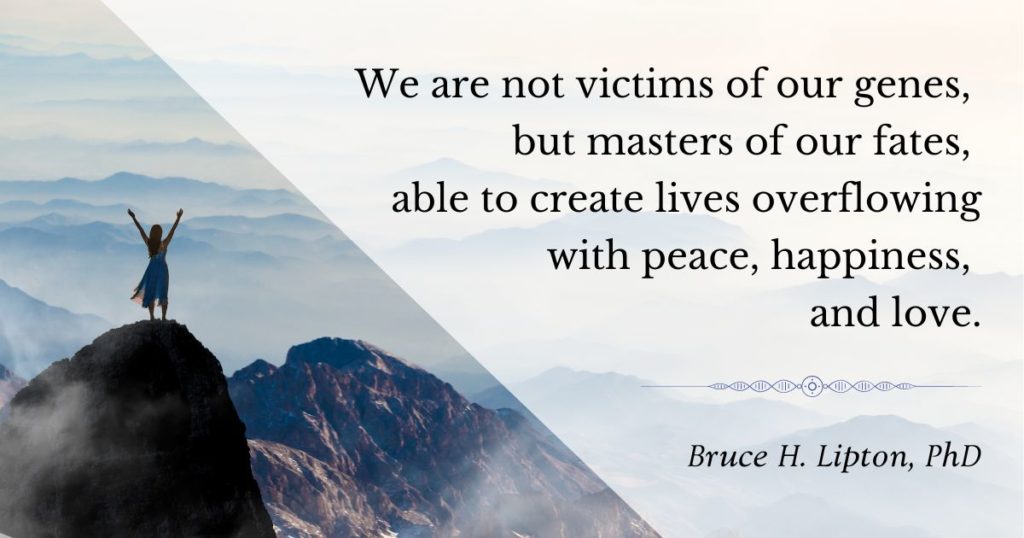 We are not victims of our genes, but masters of our fates, able to create lives overflowing with peace, happiness, and love. -Bruce Lipton, PhD