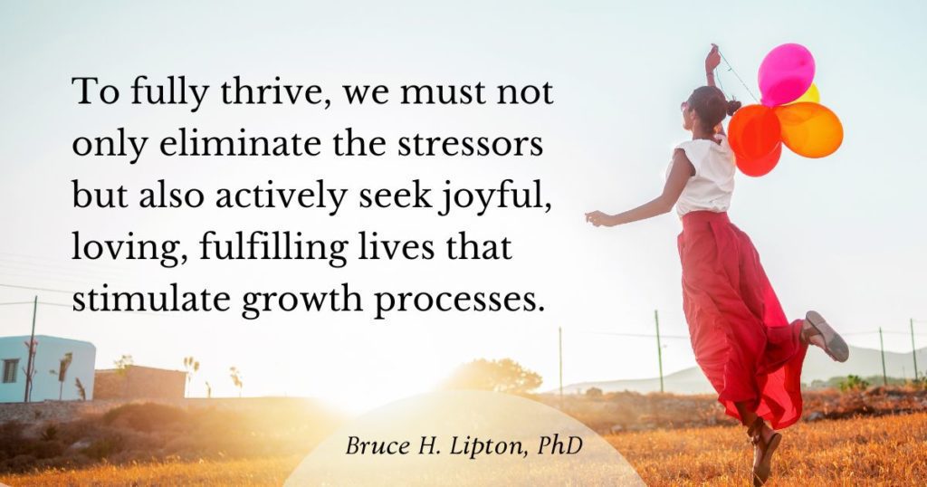 To fully thrive, we must not only eliminate the stressors but also actively seek joyful, loving, fulfilling lives that stimulate growth processes. -Bruce Lipton, PhD