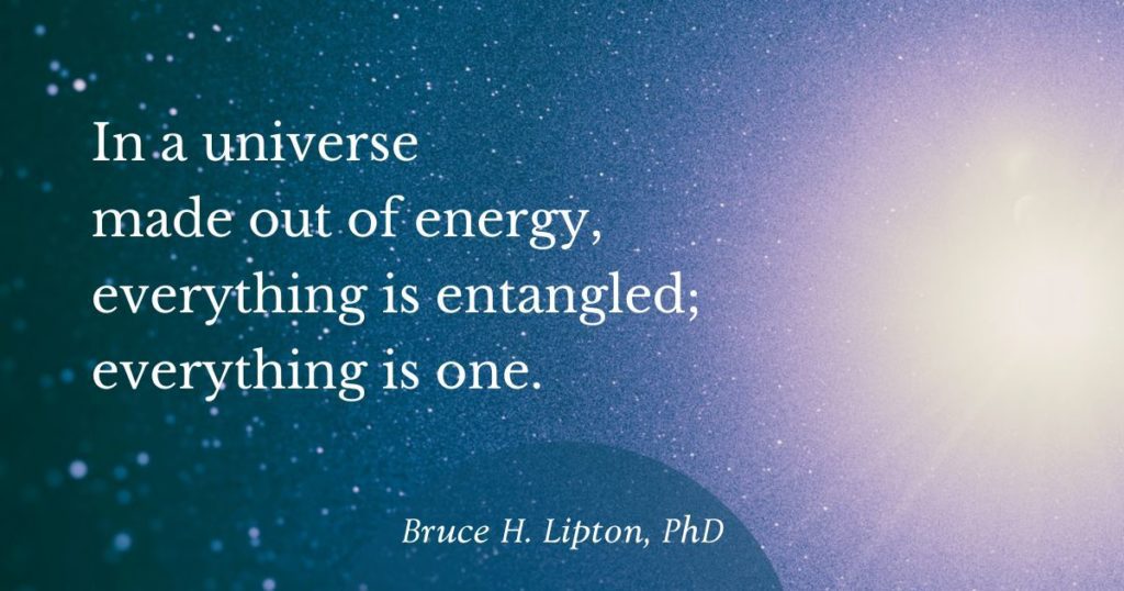 In a universe made out of energy, everything is entangled; everything is one. -Bruce Lipton, PhD