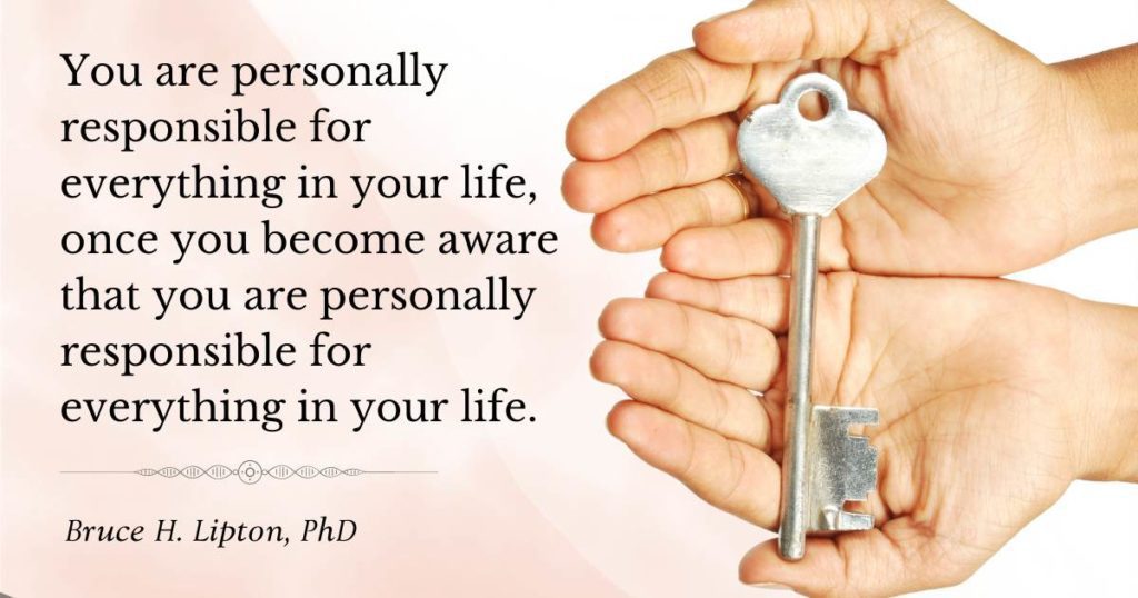 You are personally responsible for everything in your life, once you become aware that you are personally responsible for everything in your life. -Bruce Lipton, PhD